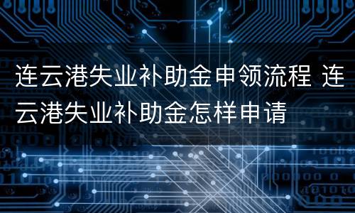 连云港失业补助金申领流程 连云港失业补助金怎样申请