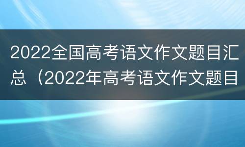 2022全国高考语文作文题目汇总（2022年高考语文作文题目是什么）