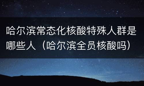 哈尔滨常态化核酸特殊人群是哪些人（哈尔滨全员核酸吗）