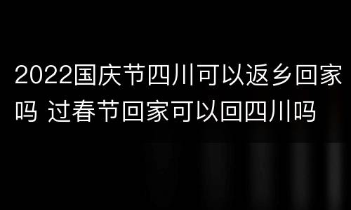 2022国庆节四川可以返乡回家吗 过春节回家可以回四川吗