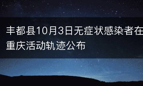 丰都县10月3日无症状感染者在重庆活动轨迹公布