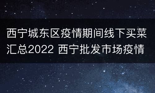 西宁城东区疫情期间线下买菜汇总2022 西宁批发市场疫情