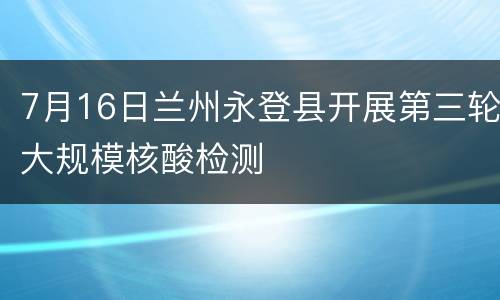 7月16日兰州永登县开展第三轮大规模核酸检测