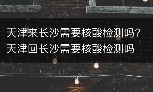 天津来长沙需要核酸检测吗? 天津回长沙需要核酸检测吗