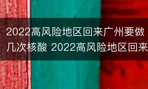 2022高风险地区回来广州要做几次核酸 2022高风险地区回来广州要做几次核酸检测
