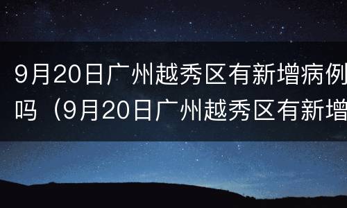 9月20日广州越秀区有新增病例吗（9月20日广州越秀区有新增病例吗）