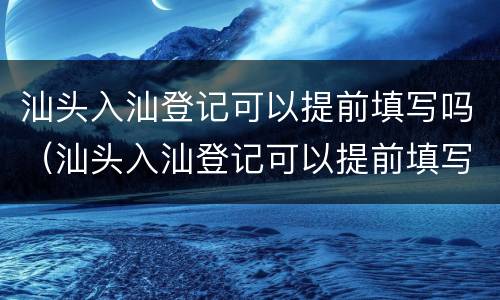 汕头入汕登记可以提前填写吗（汕头入汕登记可以提前填写吗现在）