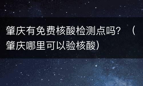 肇庆有免费核酸检测点吗？（肇庆哪里可以验核酸）