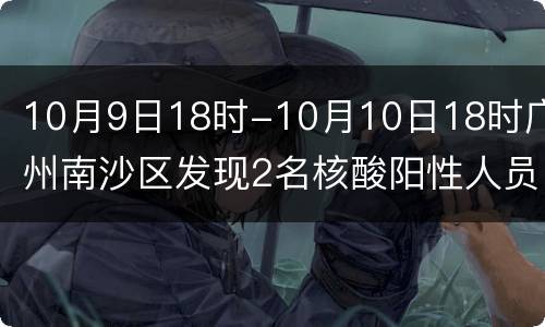 10月9日18时-10月10日18时广州南沙区发现2名核酸阳性人员