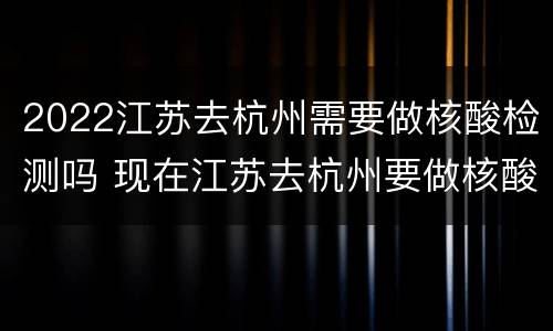 2022江苏去杭州需要做核酸检测吗 现在江苏去杭州要做核酸检测吗