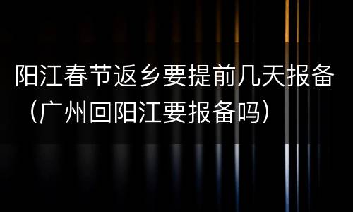 阳江春节返乡要提前几天报备（广州回阳江要报备吗）
