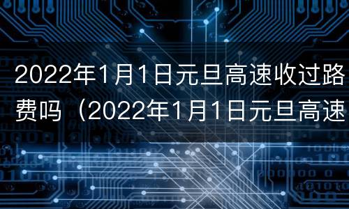 2022年1月1日元旦高速收过路费吗（2022年1月1日元旦高速收过路费吗视频）