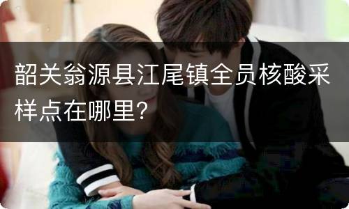 韶关翁源县江尾镇全员核酸采样点在哪里？