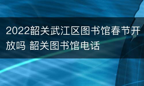 2022韶关武江区图书馆春节开放吗 韶关图书馆电话