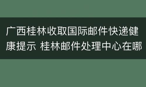 广西桂林收取国际邮件快递健康提示 桂林邮件处理中心在哪里