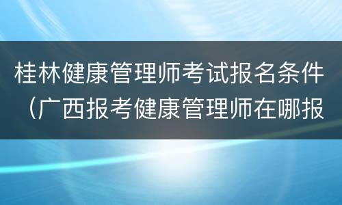 桂林健康管理师考试报名条件（广西报考健康管理师在哪报名）