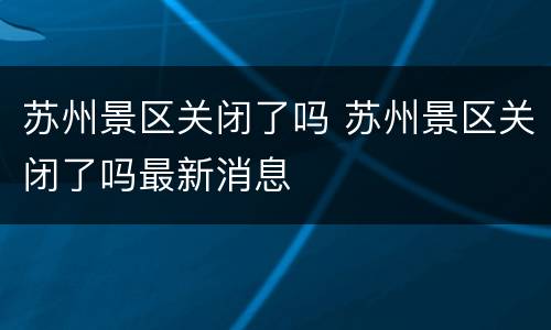 苏州景区关闭了吗 苏州景区关闭了吗最新消息