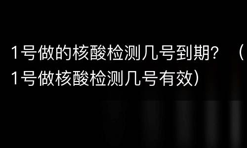 1号做的核酸检测几号到期？（1号做核酸检测几号有效）