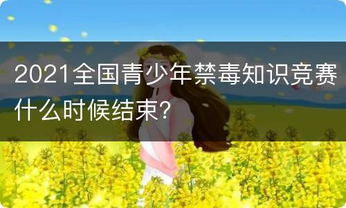 2021全国青少年禁毒知识竞赛什么时候结束？