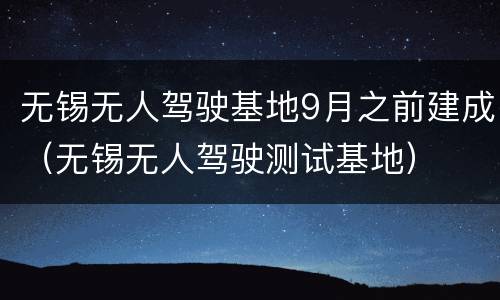 无锡无人驾驶基地9月之前建成（无锡无人驾驶测试基地）