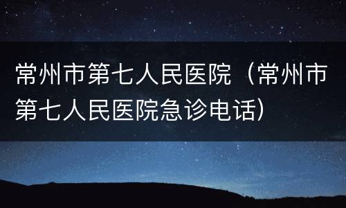 常州市第七人民医院（常州市第七人民医院急诊电话）