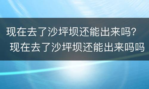 现在去了沙坪坝还能出来吗？ 现在去了沙坪坝还能出来吗吗