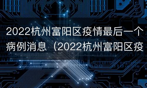 2022杭州富阳区疫情最后一个病例消息（2022杭州富阳区疫情最后一个病例消息图片）