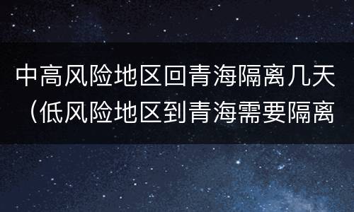 中高风险地区回青海隔离几天（低风险地区到青海需要隔离吗）