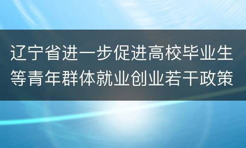 辽宁省进一步促进高校毕业生等青年群体就业创业若干政策措施全文