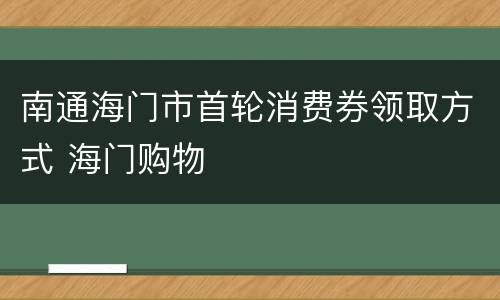 南通海门市首轮消费券领取方式 海门购物