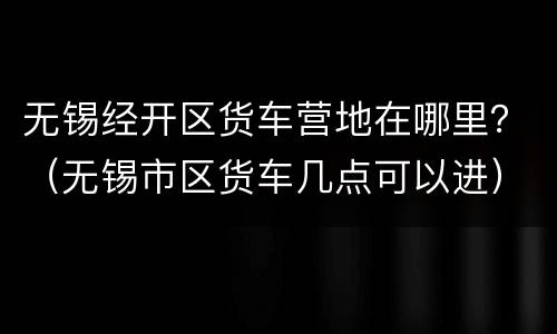 无锡经开区货车营地在哪里？（无锡市区货车几点可以进）