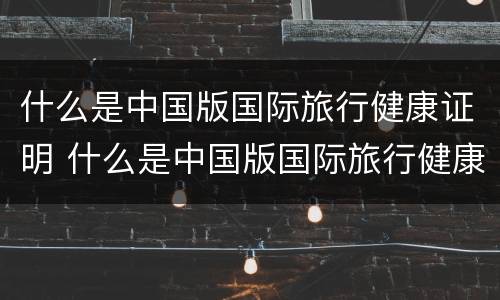什么是中国版国际旅行健康证明 什么是中国版国际旅行健康证明的标志
