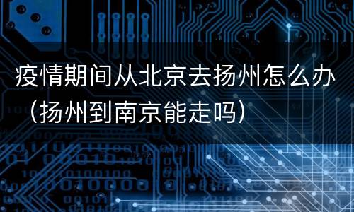 疫情期间从北京去扬州怎么办（扬州到南京能走吗）