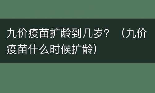 九价疫苗扩龄到几岁？（九价疫苗什么时候扩龄）