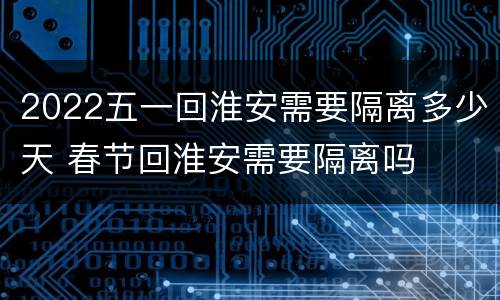 2022五一回淮安需要隔离多少天 春节回淮安需要隔离吗