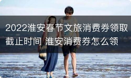 2022淮安春节文旅消费券领取截止时间 淮安消费券怎么领