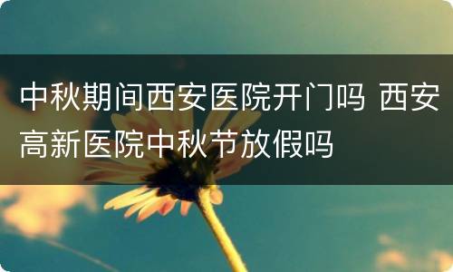 中秋期间西安医院开门吗 西安高新医院中秋节放假吗