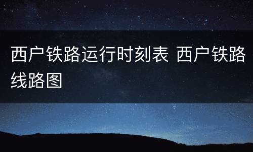 西户铁路运行时刻表 西户铁路线路图
