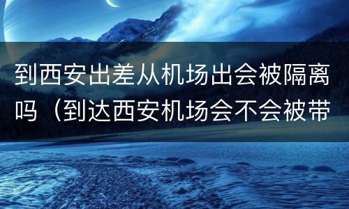 到西安出差从机场出会被隔离吗（到达西安机场会不会被带去隔离）