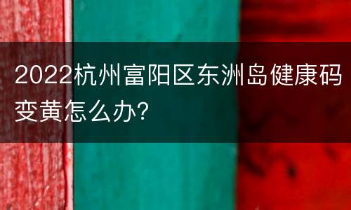 2022杭州富阳区东洲岛健康码变黄怎么办？