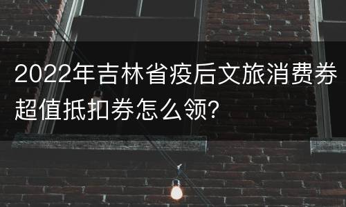2022年吉林省疫后文旅消费券超值抵扣券怎么领？