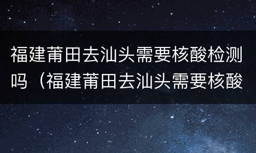 福建莆田去汕头需要核酸检测吗（福建莆田去汕头需要核酸检测吗今天）