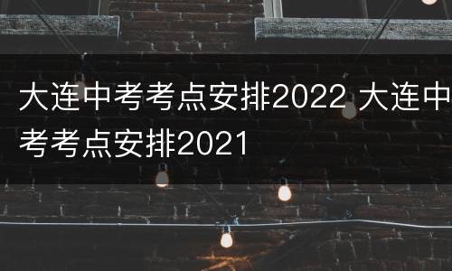 大连中考考点安排2022 大连中考考点安排2021