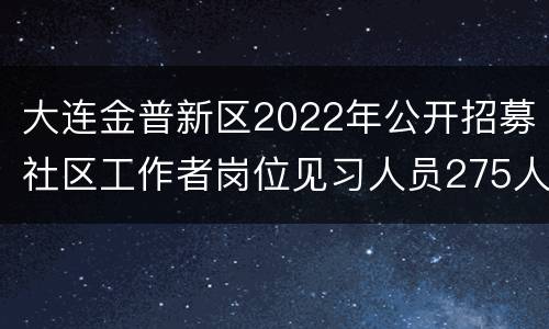 大连金普新区2022年公开招募社区工作者岗位见习人员275人