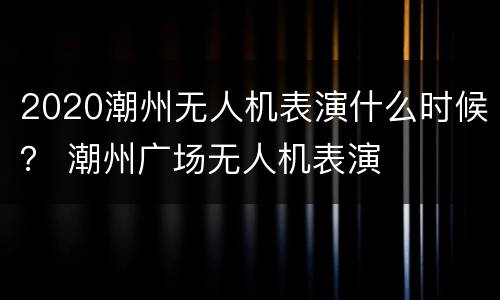 2020潮州无人机表演什么时候？ 潮州广场无人机表演