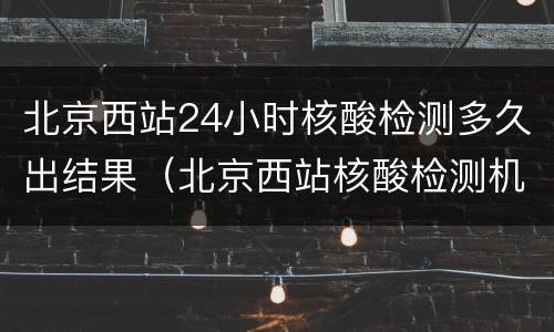 北京西站24小时核酸检测多久出结果（北京西站核酸检测机构）