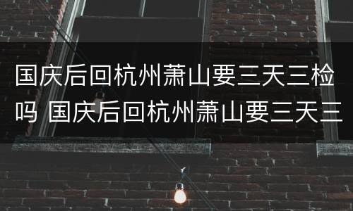 国庆后回杭州萧山要三天三检吗 国庆后回杭州萧山要三天三检吗最新消息