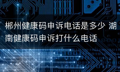 郴州健康码申诉电话是多少 湖南健康码申诉打什么电话