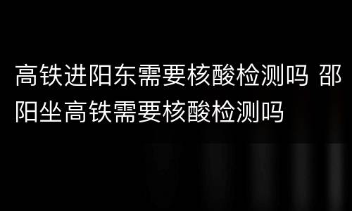 高铁进阳东需要核酸检测吗 邵阳坐高铁需要核酸检测吗