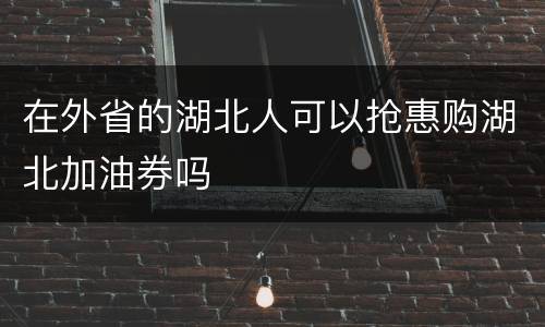 在外省的湖北人可以抢惠购湖北加油券吗
